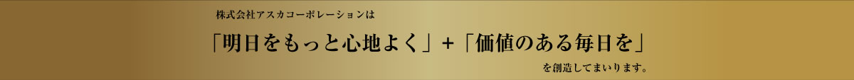 株式会社アスカコーポレーションは「明日をもっと心地よく」+「価値のある毎日を」を創造してまいります。